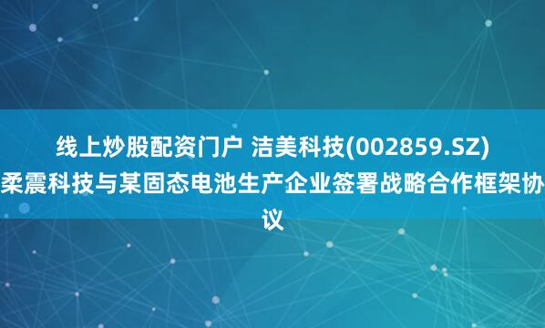 线上炒股配资门户 洁美科技(002859.SZ)：柔震科技与某固态电池生产企业签署战略合作框架协议