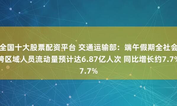 全国十大股票配资平台 交通运输部：端午假期全社会跨区域人员流动量预计达6.87亿人次 同比增长约7.7%