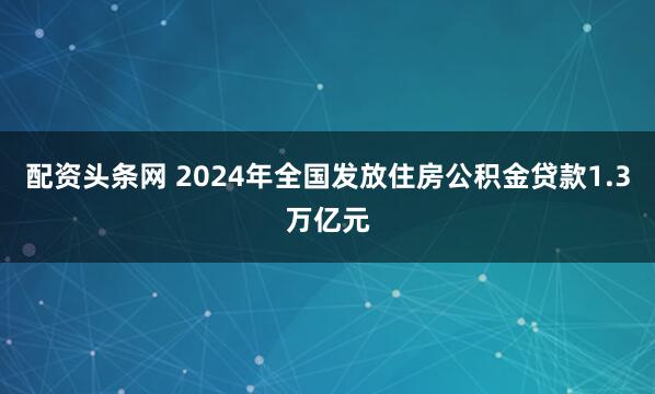 配资头条网 2024年全国发放住房公积金贷款1.3万亿元
