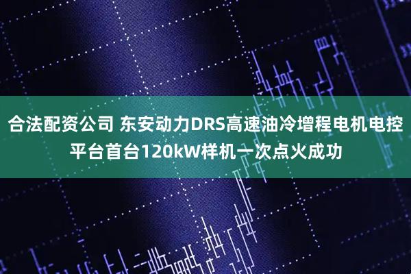 合法配资公司 东安动力DRS高速油冷增程电机电控平台首台120kW样机一次点火成功