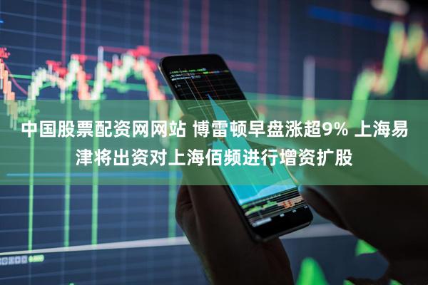 中国股票配资网网站 博雷顿早盘涨超9% 上海易津将出资对上海佰频进行增资扩股