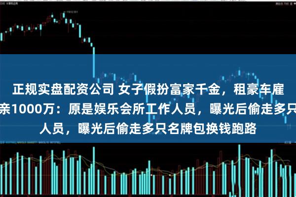 正规实盘配资公司 女子假扮富家千金，租豪车雇演员，骗男友母亲1000万：原是娱乐会所工作人员，曝光后偷走多只名牌包换钱跑路
