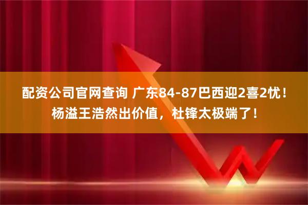 配资公司官网查询 广东84-87巴西迎2喜2忧！杨溢王浩然出价值，杜锋太极端了！
