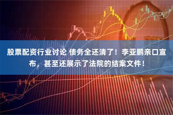 股票配资行业讨论 债务全还清了！李亚鹏亲口宣布，甚至还展示了法院的结案文件！